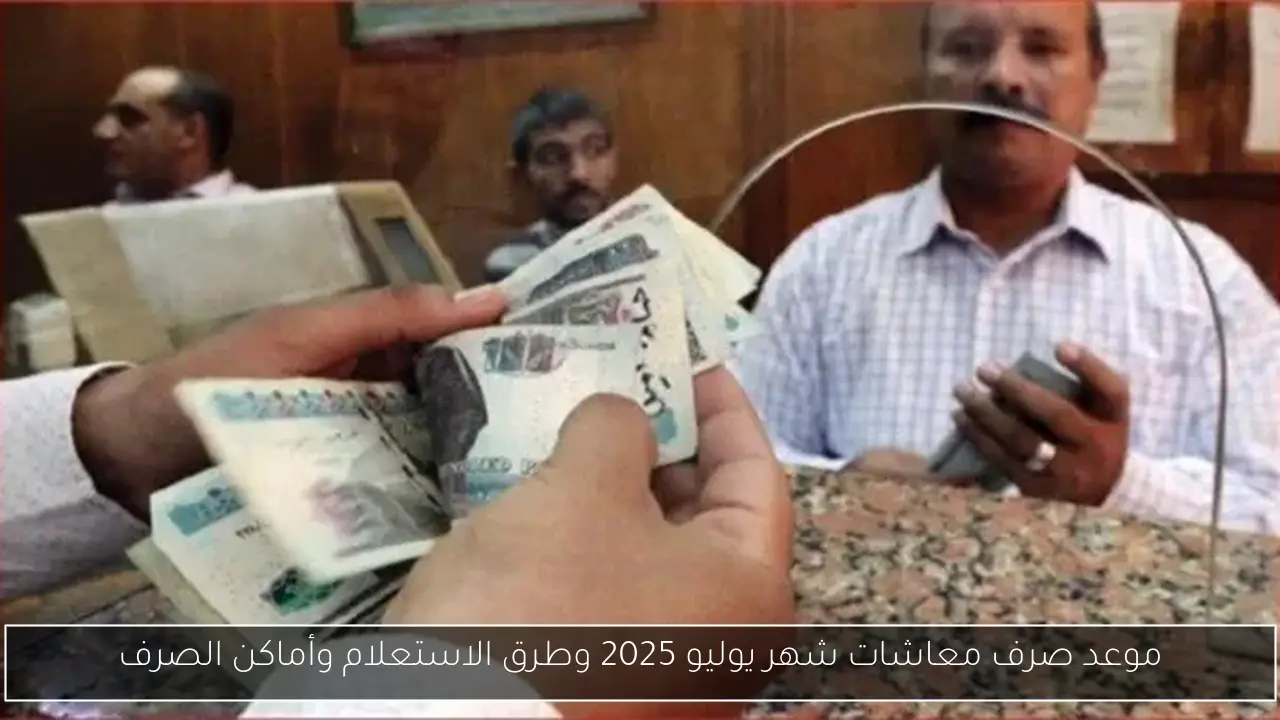موعد صرف معاشات شهر يوليو 2025 وطرق الاستعلام وأماكن الصرف