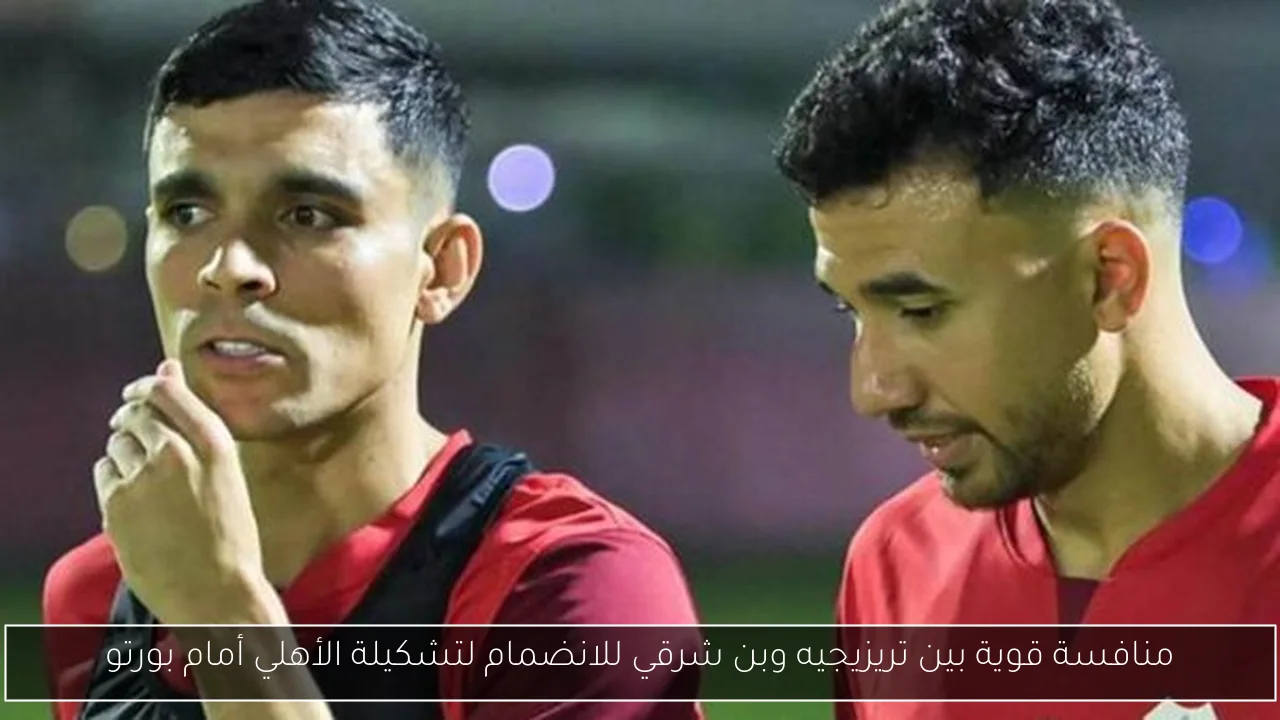 منافسة قوية بين تريزيجيه وبن شرقي للانضمام لتشكيلة الأهلي أمام بورتو