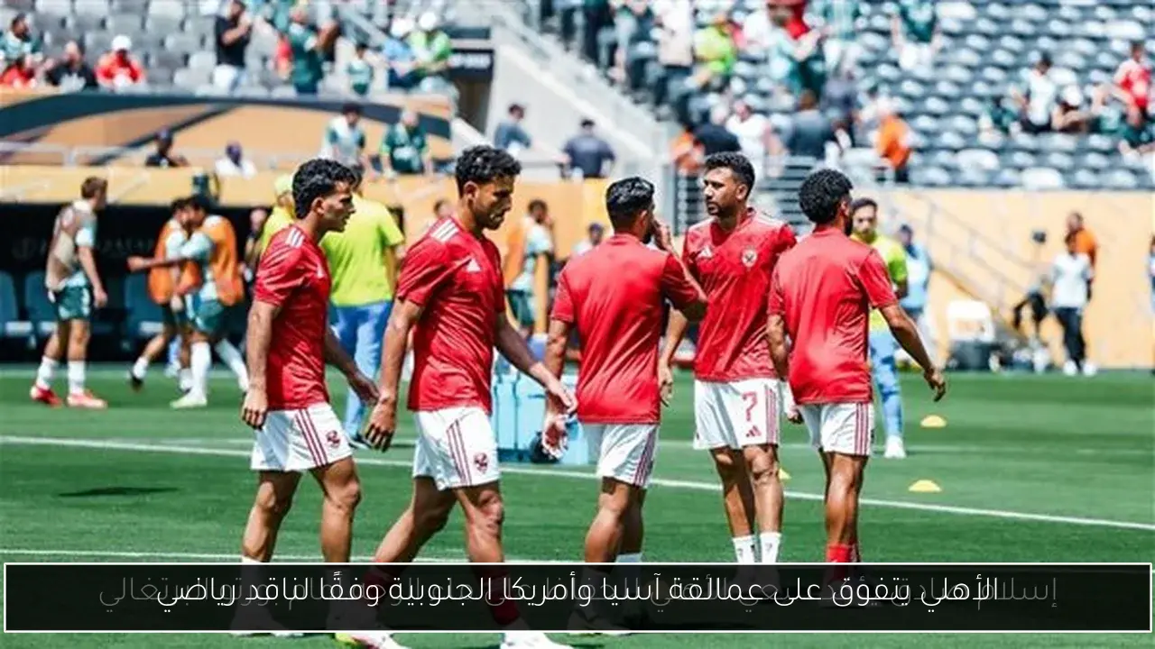 الأهلي يتفوق على عمالقة آسيا وأمريكا الجنوبية وفقًا لناقد رياضي