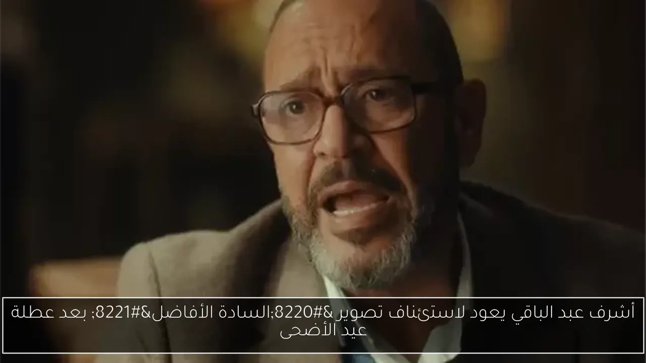 أشرف عبد الباقي يعود لاستئناف تصوير “السادة الأفاضل” بعد عطلة عيد الأضحى