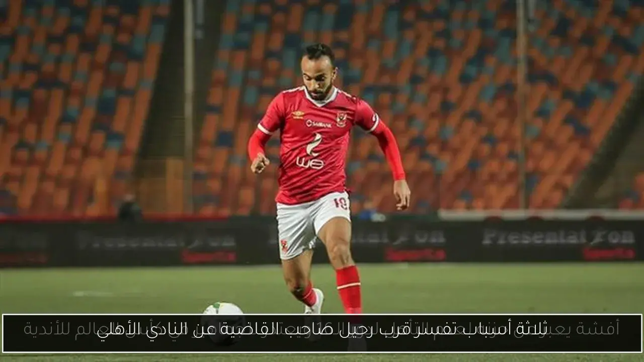 ثلاثة أسباب تفسر قرب رحيل صاحب القاضية عن النادي الأهلي