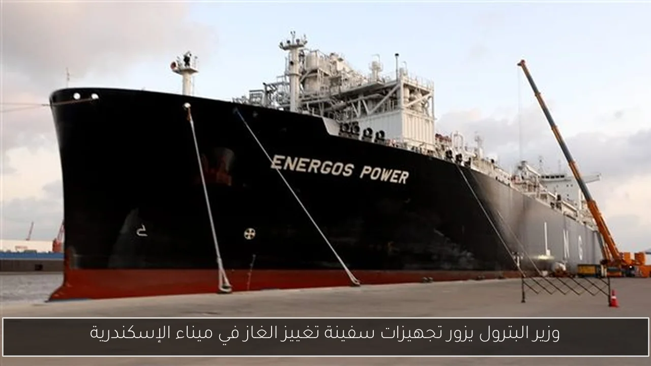 وزير البترول يزور تجهيزات سفينة تغييز الغاز في ميناء الإسكندرية
