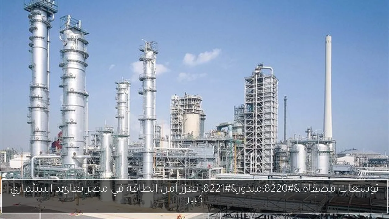 توسعات مصفاة “ميدور” تعزز أمن الطاقة في مصر بعائد استثماري كبير