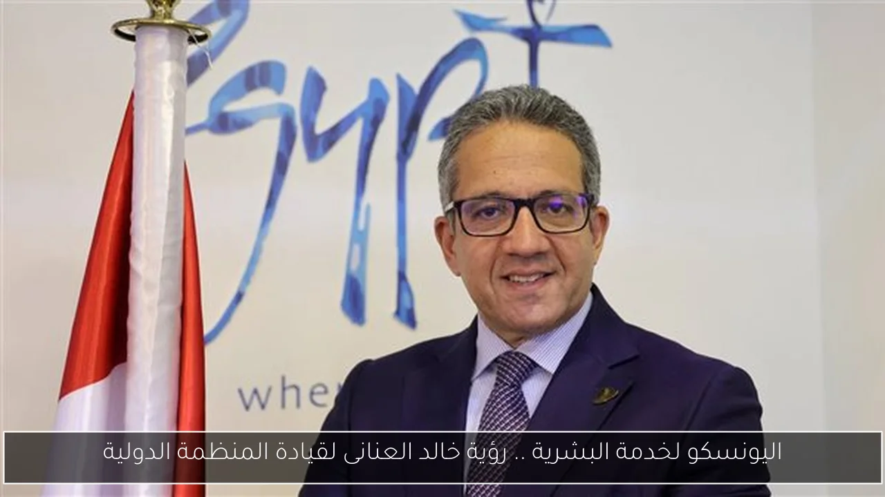 اليونسكو لخدمة البشرية .. رؤية خالد العنانى لقيادة المنظمة الدولية