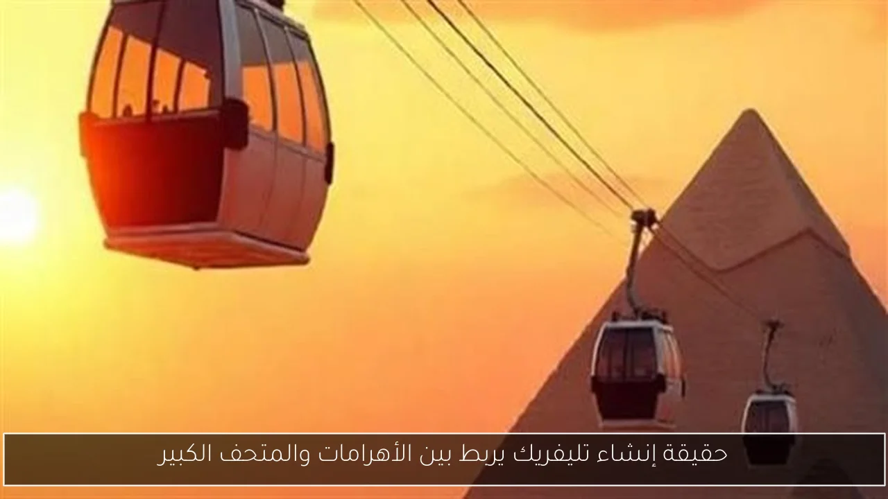 حقيقة إنشاء تليفريك يربط بين الأهرامات والمتحف الكبير