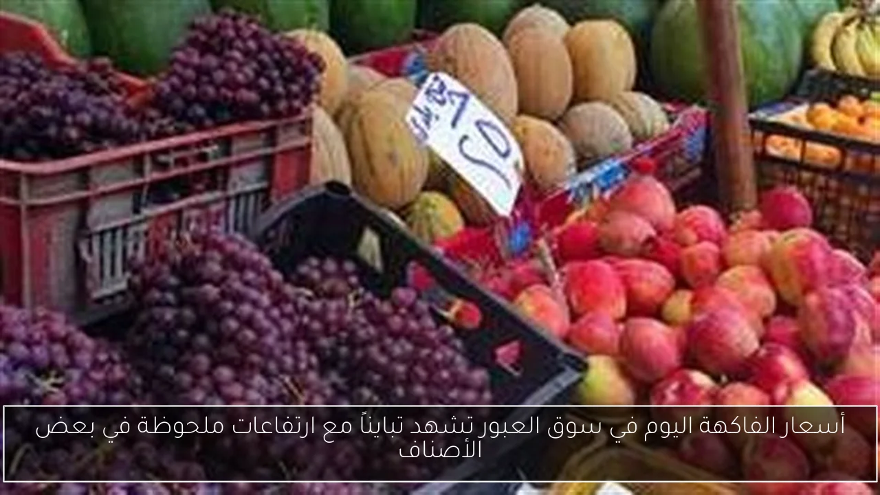 أسعار الفاكهة اليوم في سوق العبور تشهد تبايناً مع ارتفاعات ملحوظة في بعض الأصناف