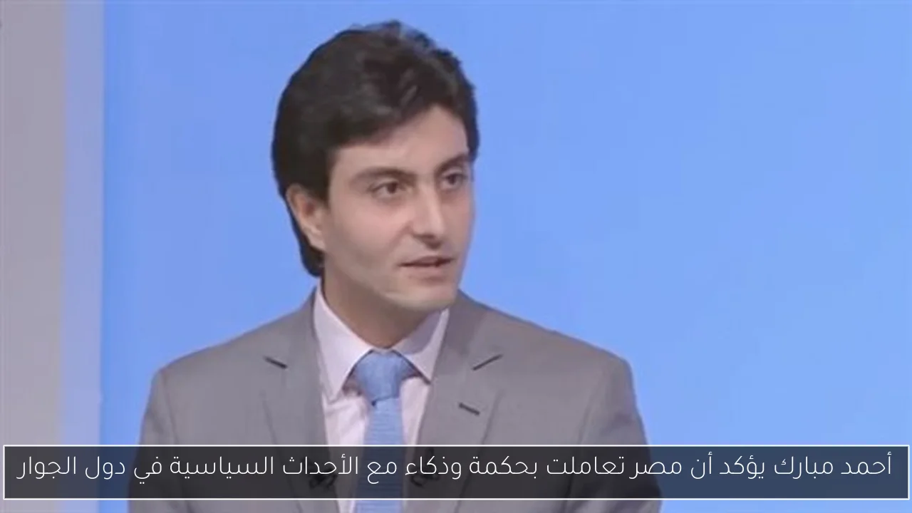 أحمد مبارك يؤكد أن مصر تعاملت بحكمة وذكاء مع الأحداث السياسية في دول الجوار