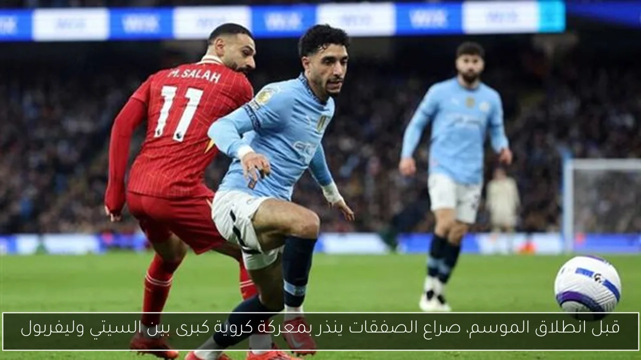قبل انطلاق الموسم، صراع الصفقات ينذر بمعركة كروية كبرى بين السيتي وليفربول