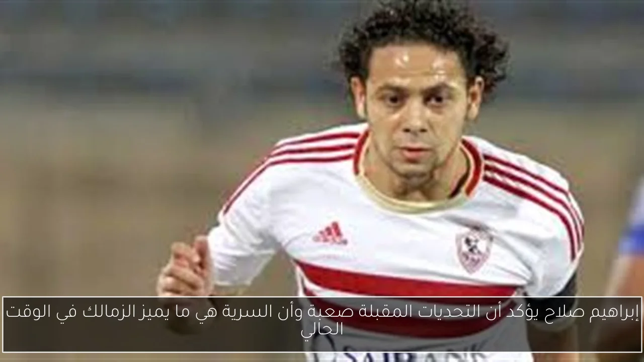 إبراهيم صلاح يؤكد أن التحديات المقبلة صعبة وأن السرية هي ما يميز الزمالك في الوقت الحالي