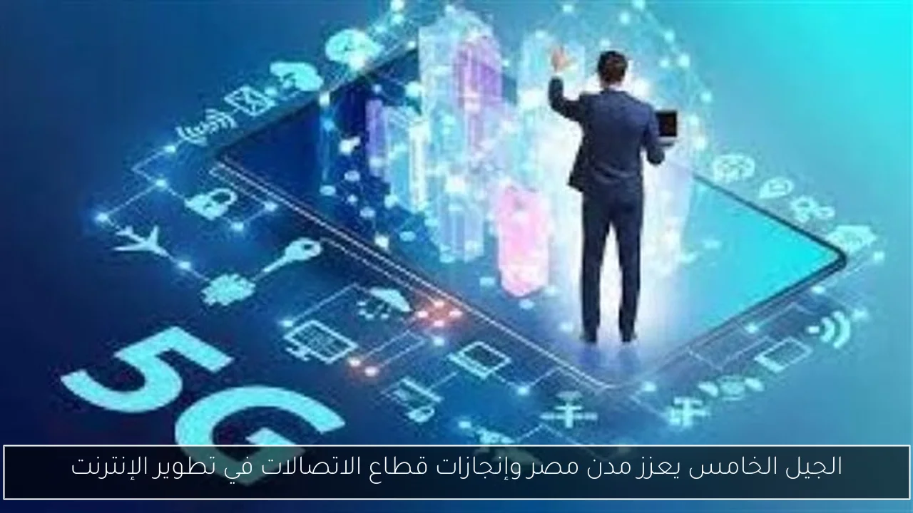 الجيل الخامس يعزز مدن مصر وإنجازات قطاع الاتصالات في تطوير الإنترنت