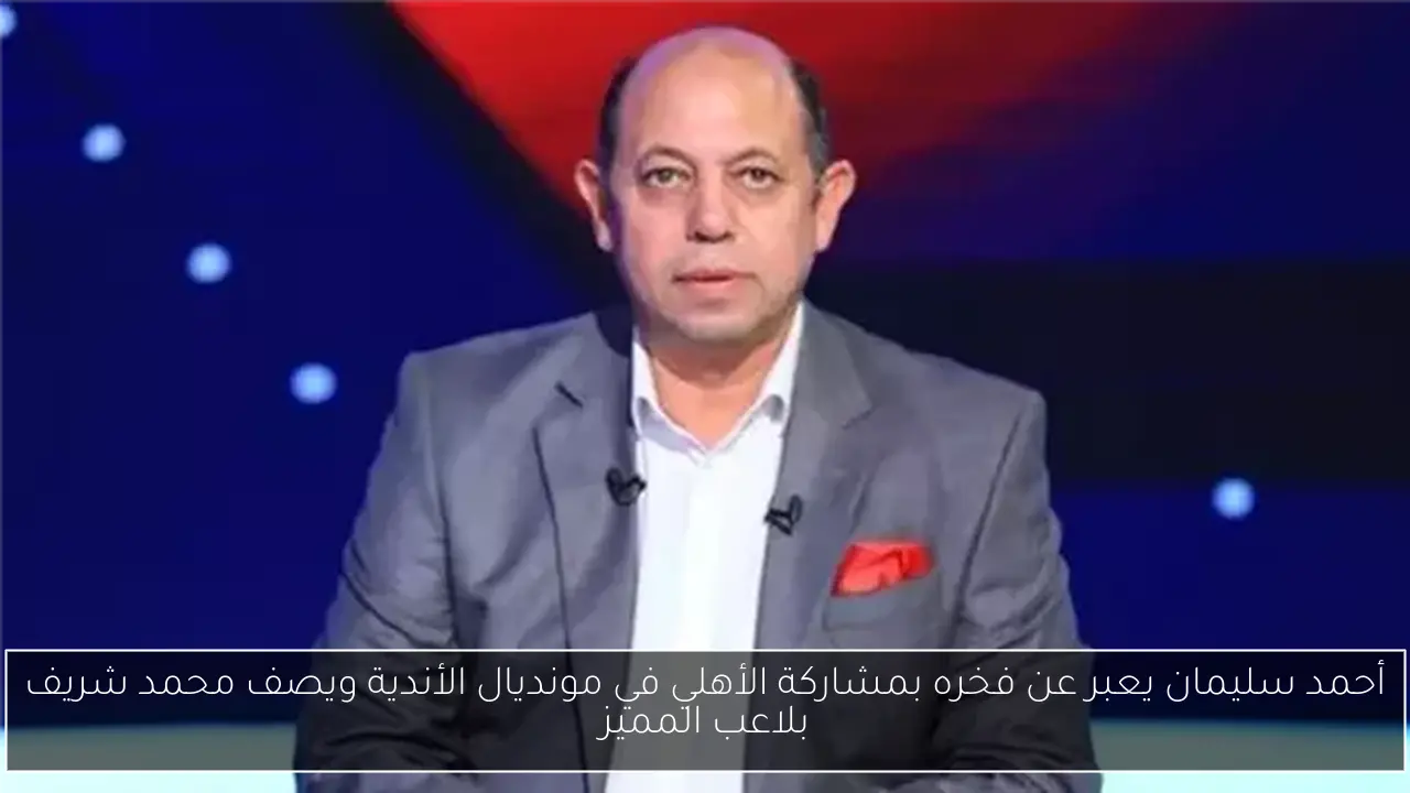 أحمد سليمان يعبر عن فخره بمشاركة الأهلي في مونديال الأندية ويصف محمد شريف بلاعب المميز
