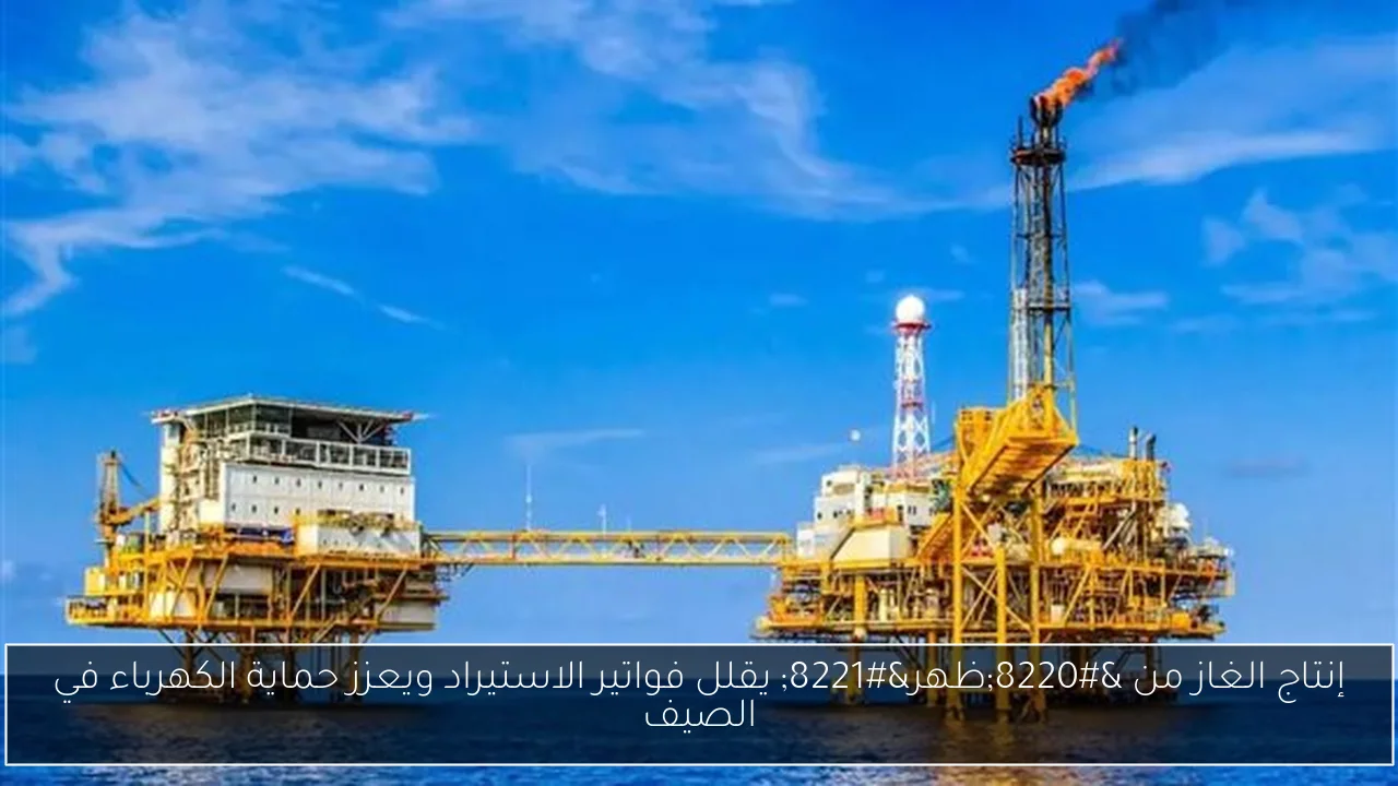 إنتاج الغاز من “ظهر” يقلل فواتير الاستيراد ويعزز حماية الكهرباء في الصيف