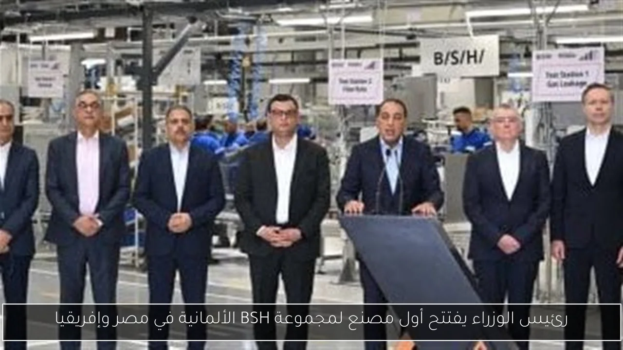 رئيس الوزراء يفتتح أول مصنع لمجموعة BSH الألمانية في مصر وإفريقيا