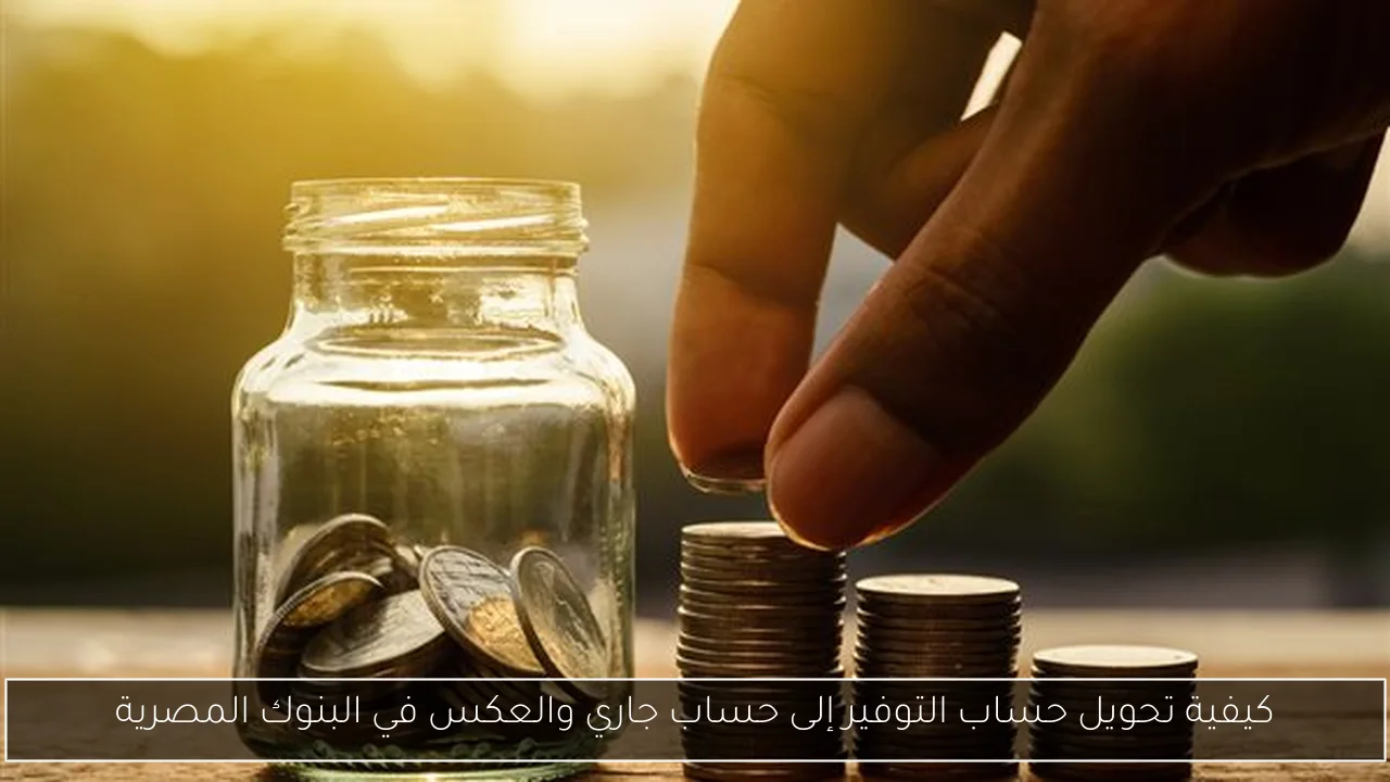 كيفية تحويل حساب التوفير إلى حساب جاري والعكس في البنوك المصرية