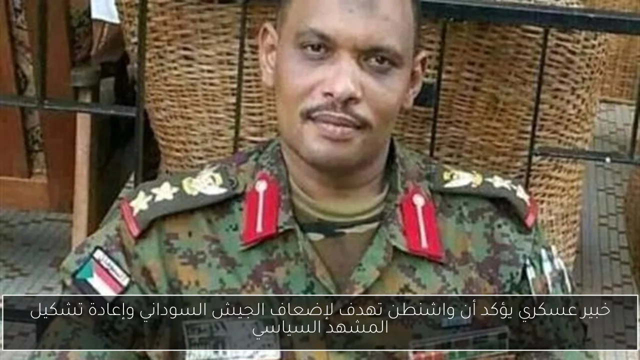 خبير عسكري يؤكد أن واشنطن تهدف لإضعاف الجيش السوداني وإعادة تشكيل المشهد السياسي