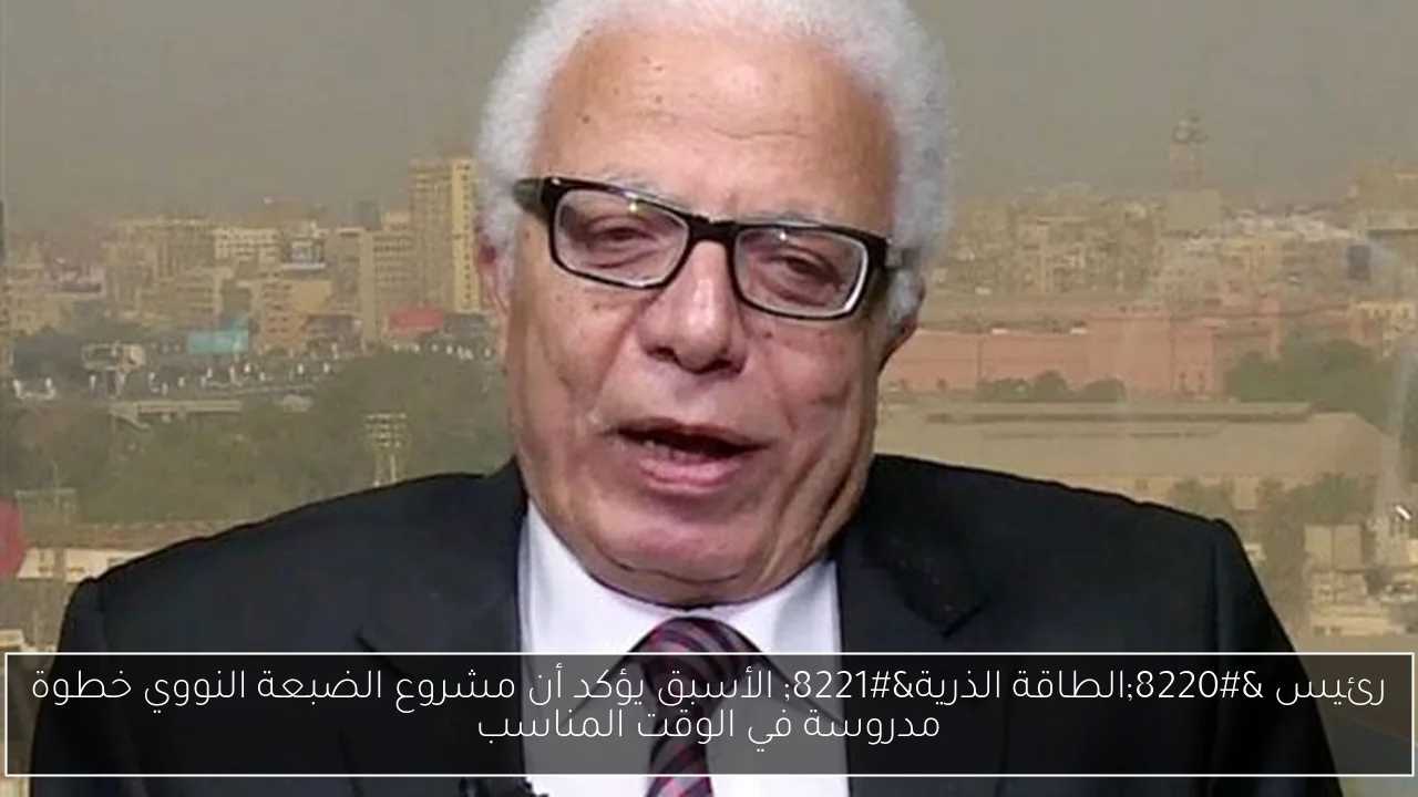 رئيس “الطاقة الذرية” الأسبق يؤكد أن مشروع الضبعة النووي خطوة مدروسة في الوقت المناسب
