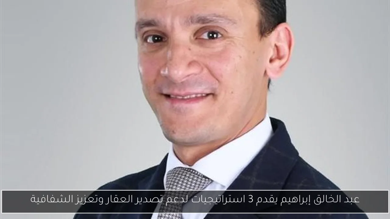 عبد الخالق إبراهيم يقدم 3 استراتيجيات لدعم تصدير العقار وتعزيز الشفافية