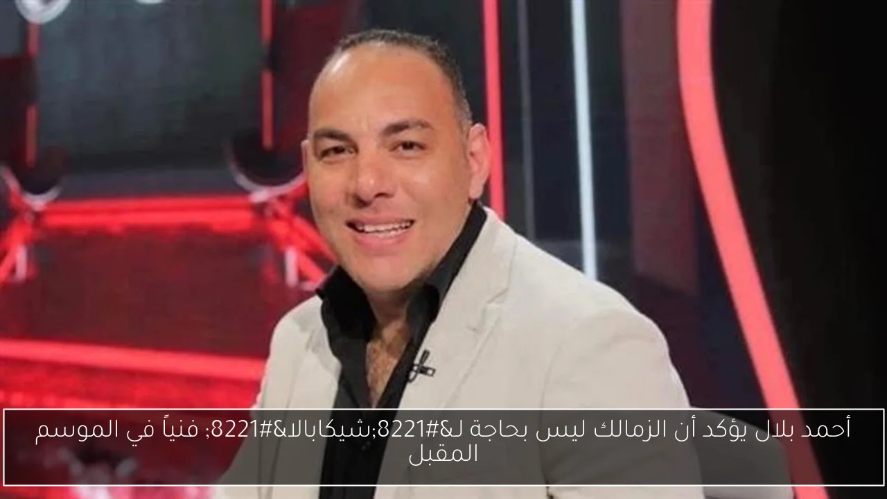 أحمد بلال يؤكد أن الزمالك ليس بحاجة لـ”شيكابالا” فنياً في الموسم المقبل