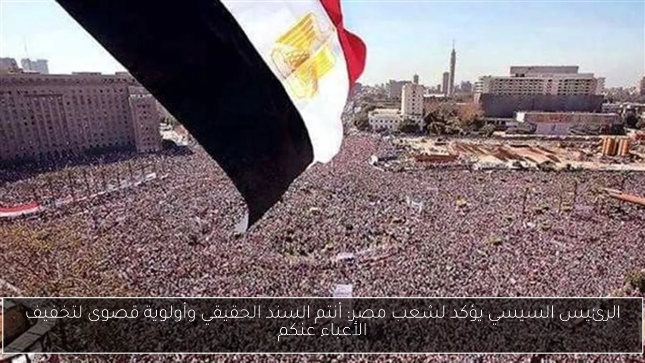 الرئيس السيسي يؤكد لشعب مصر: أنتم السند الحقيقي وأولوية قصوى لتخفيف الأعباء عنكم