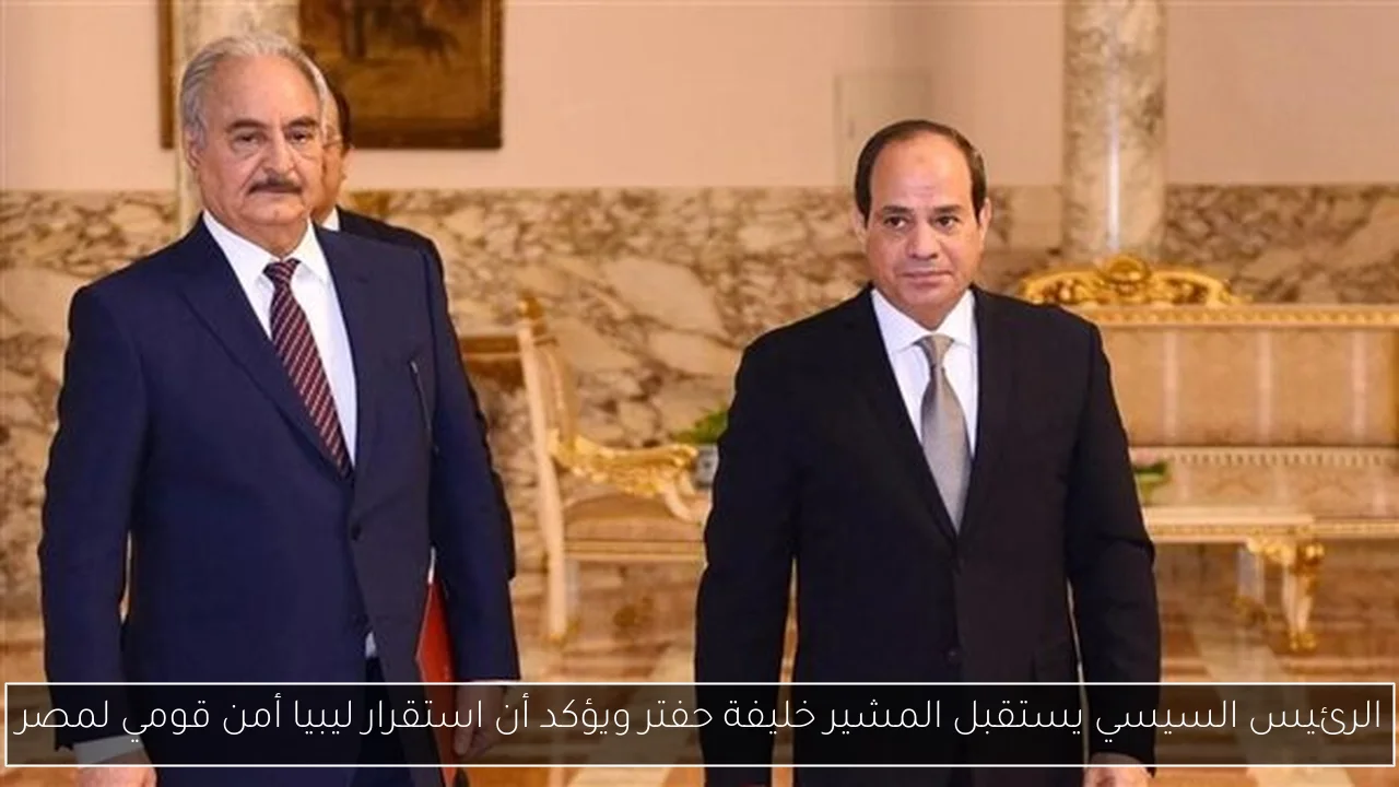 الرئيس السيسي يستقبل المشير خليفة حفتر ويؤكد أن استقرار ليبيا أمن قومي لمصر