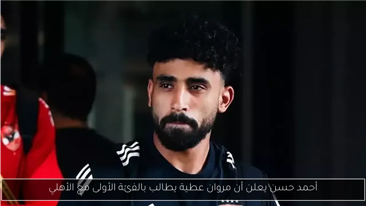 أحمد حسن يعلن أن مروان عطية يطالب بالفئة الأولى مع الأهلي