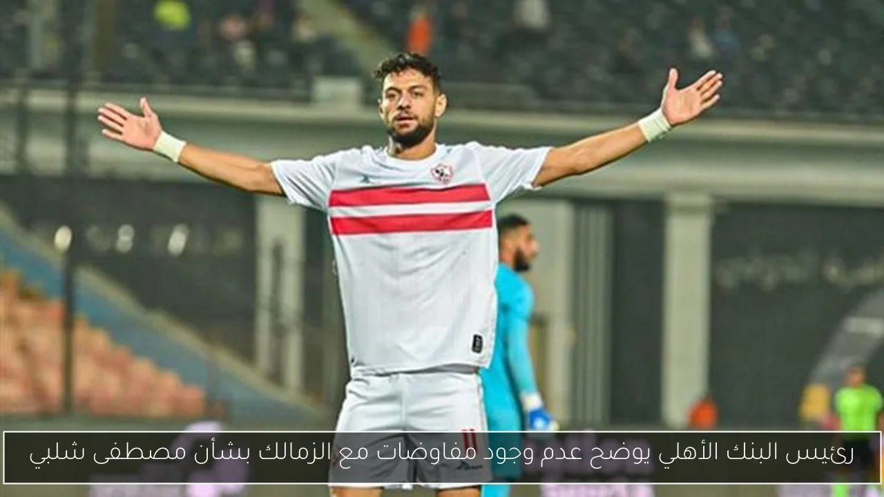 رئيس البنك الأهلي يوضح عدم وجود مفاوضات مع الزمالك بشأن مصطفى شلبي