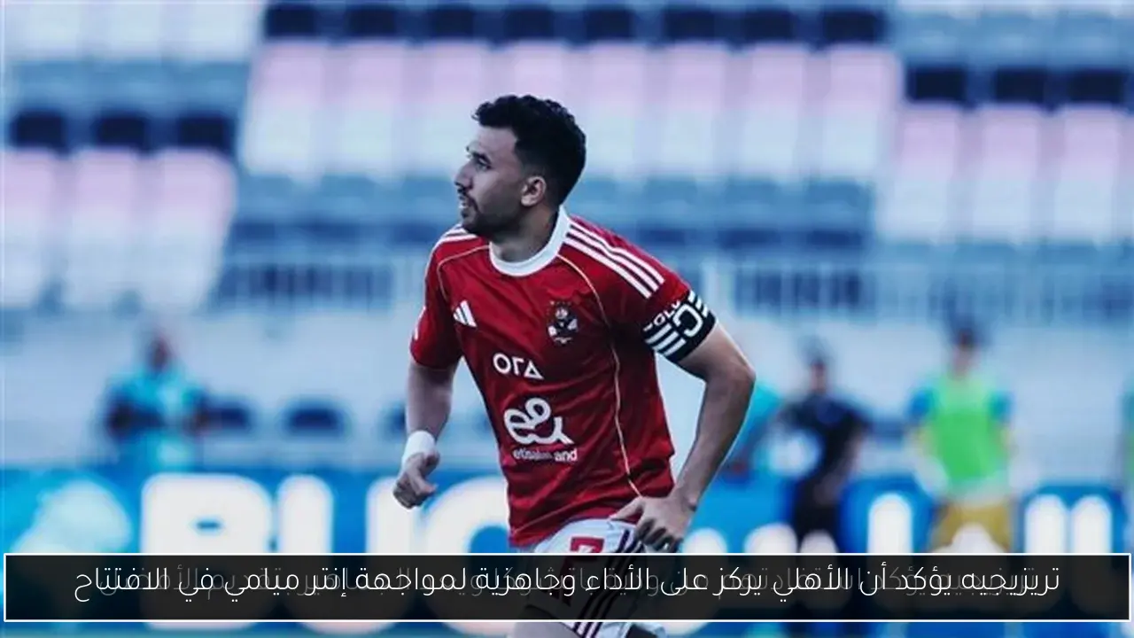 تريزيجيه يؤكد أن الأهلي يركز على الأداء وجاهزية لمواجهة إنتر ميامي في الافتتاح