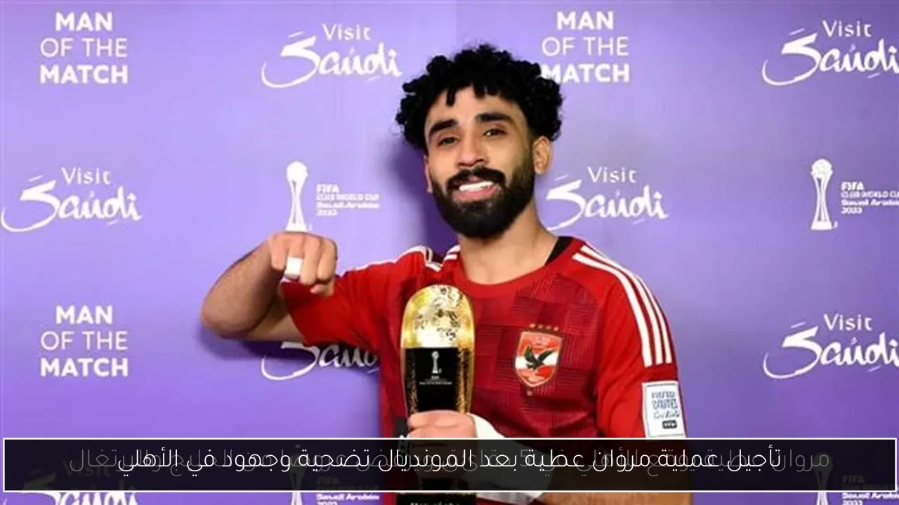 تأجيل عملية مروان عطية بعد المونديال تضحية وجهود في الأهلي