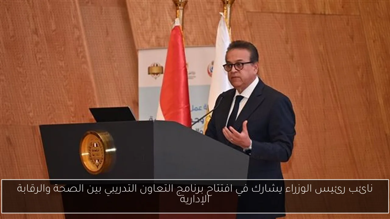 نائب رئيس الوزراء يشارك في افتتاح برنامج التعاون التدريبي بين الصحة والرقابة الإدارية