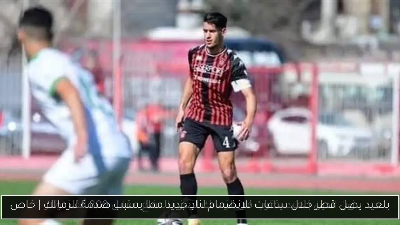بلعيد يصل قطر خلال ساعات للانضمام لنادٍ جديد مما يسبب صدمة للزمالك | خاص