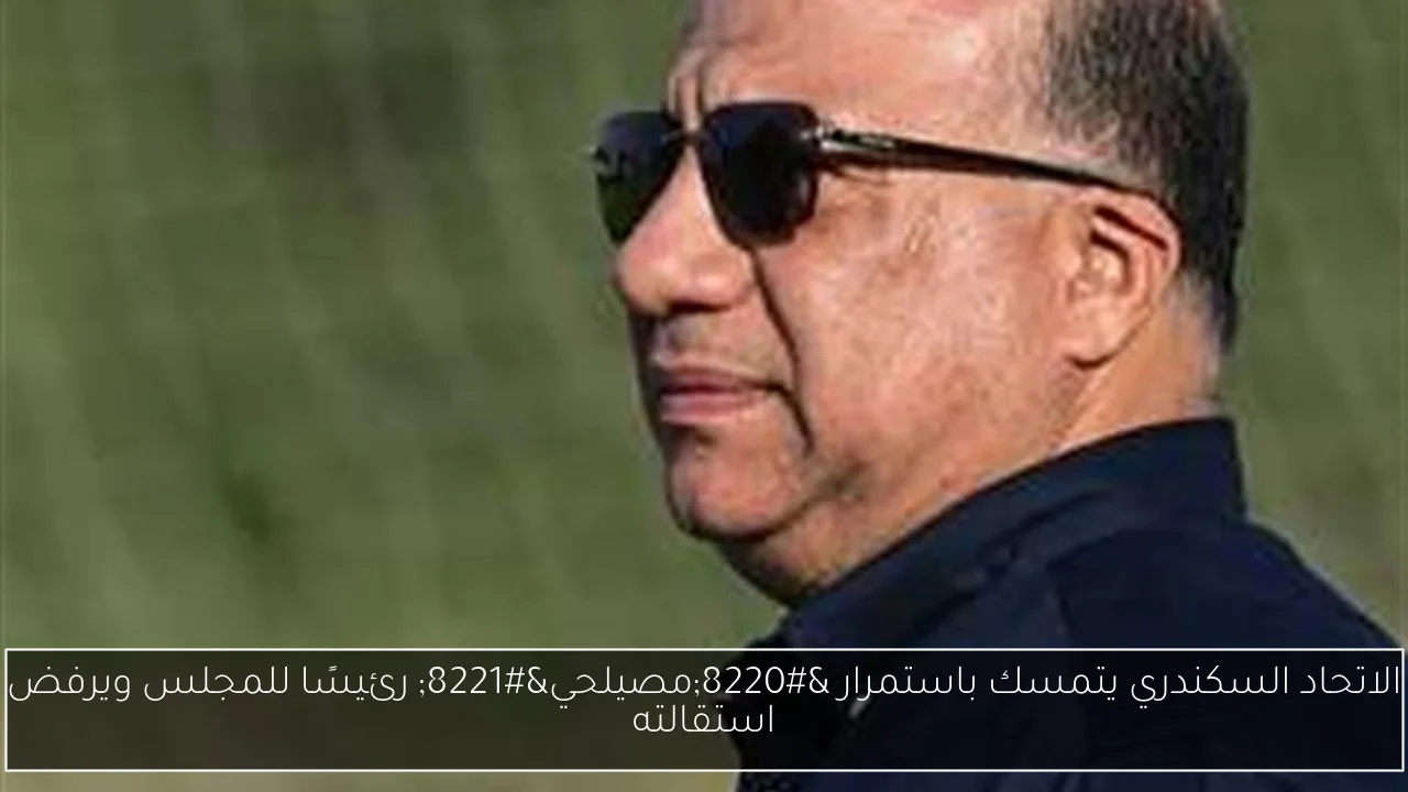 الاتحاد السكندري يتمسك باستمرار “مصيلحي” رئيسًا للمجلس ويرفض استقالته