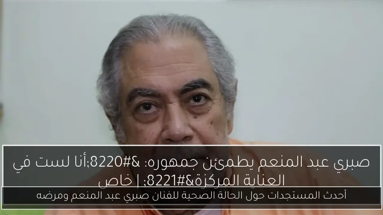 أحدث المستجدات حول الحالة الصحية للفنان صبري عبد المنعم ومرضه