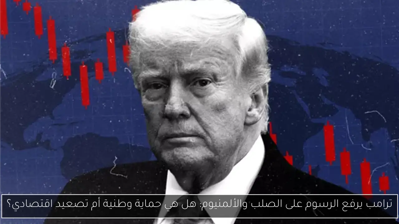 ترامب يرفع الرسوم على الصلب والألمنيوم: هل هي حماية وطنية أم تصعيد اقتصادي؟