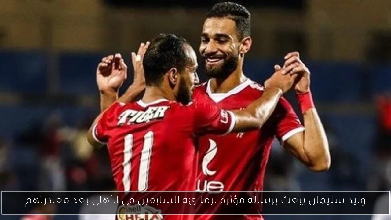وليد سليمان يبعث برسالة مؤثرة لزملائه السابقين في الأهلي بعد مغادرتهم