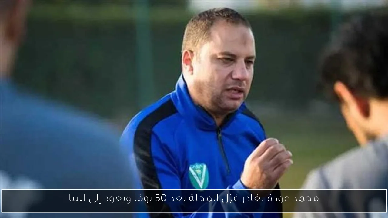 محمد عودة يغادر غزل المحلة بعد 30 يومًا ويعود إلى ليبيا