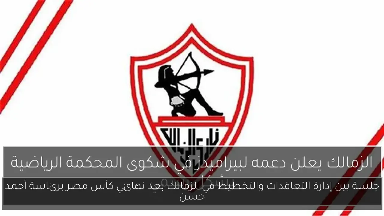 جلسة بين إدارة التعاقدات والتخطيط في الزمالك بعد نهائي كأس مصر برئاسة أحمد حسن