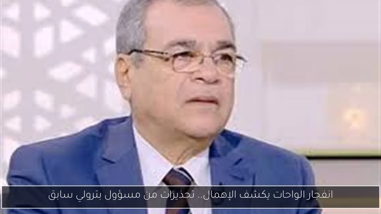 انفجار الواحات يكشف الإهمال.. تحذيرات من مسؤول بترولي سابق