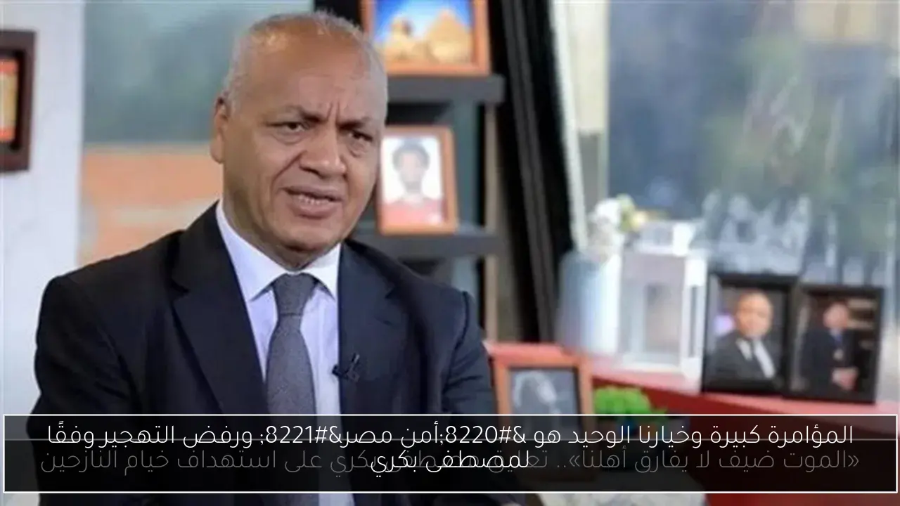 المؤامرة كبيرة وخيارنا الوحيد هو “أمن مصر” ورفض التهجير وفقًا لمصطفى بكري