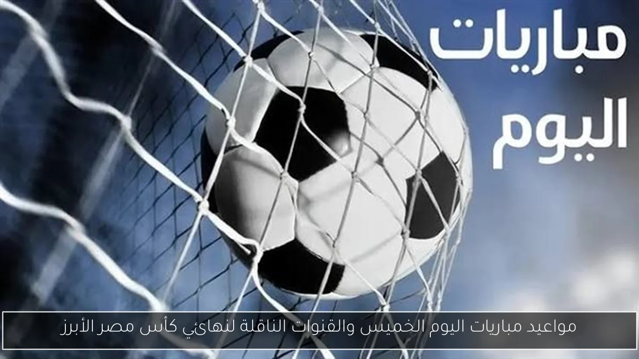 مواعيد مباريات اليوم الخميس والقنوات الناقلة لنهائي كأس مصر الأبرز
