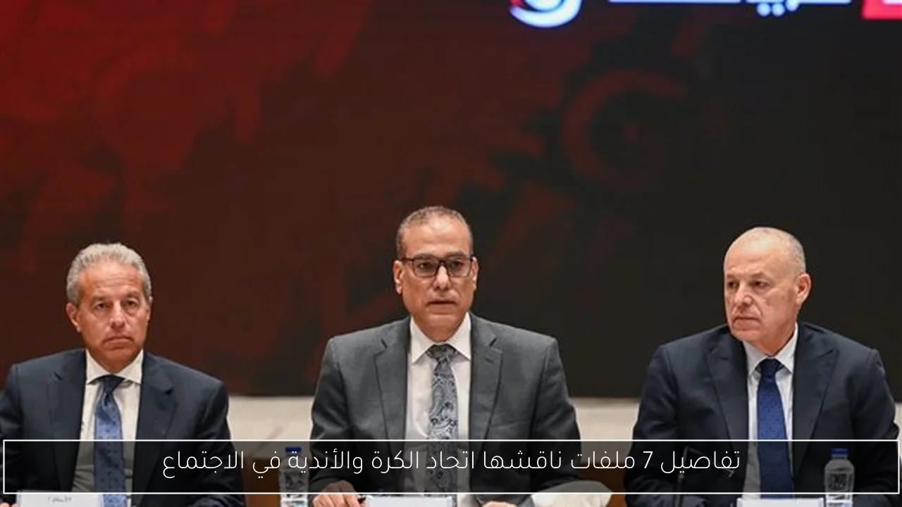 تفاصيل 7 ملفات ناقشها اتحاد الكرة والأندية في الاجتماع