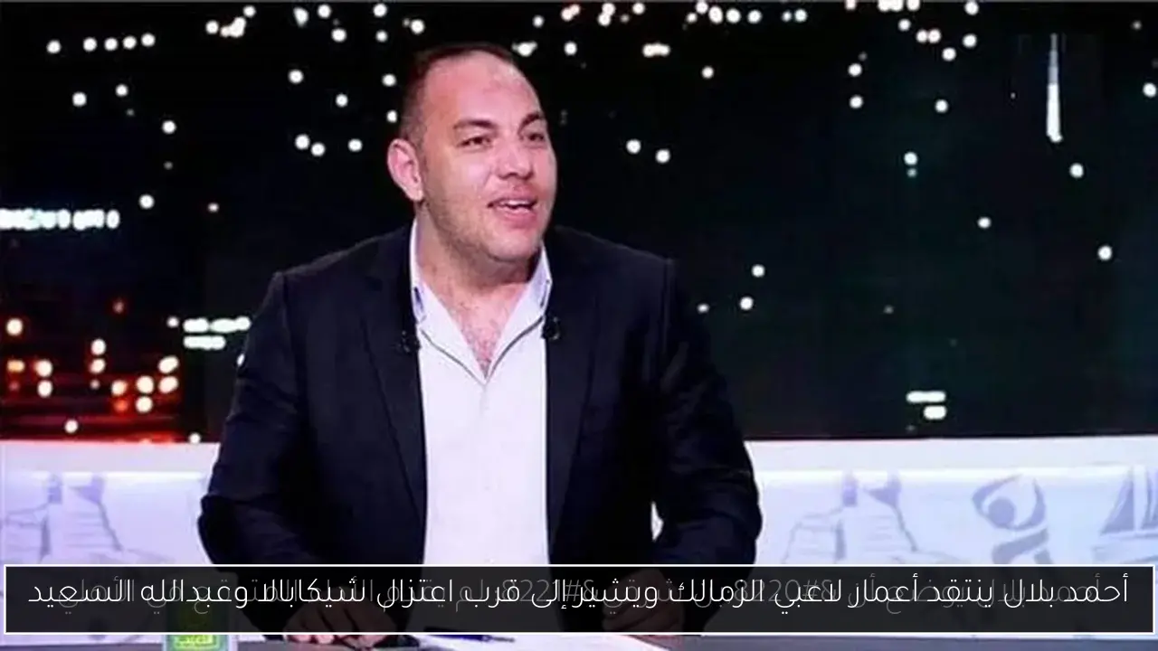 أحمد بلال ينتقد أعمار لاعبي الزمالك ويشير إلى قرب اعتزال شيكابالا وعبدالله السعيد
