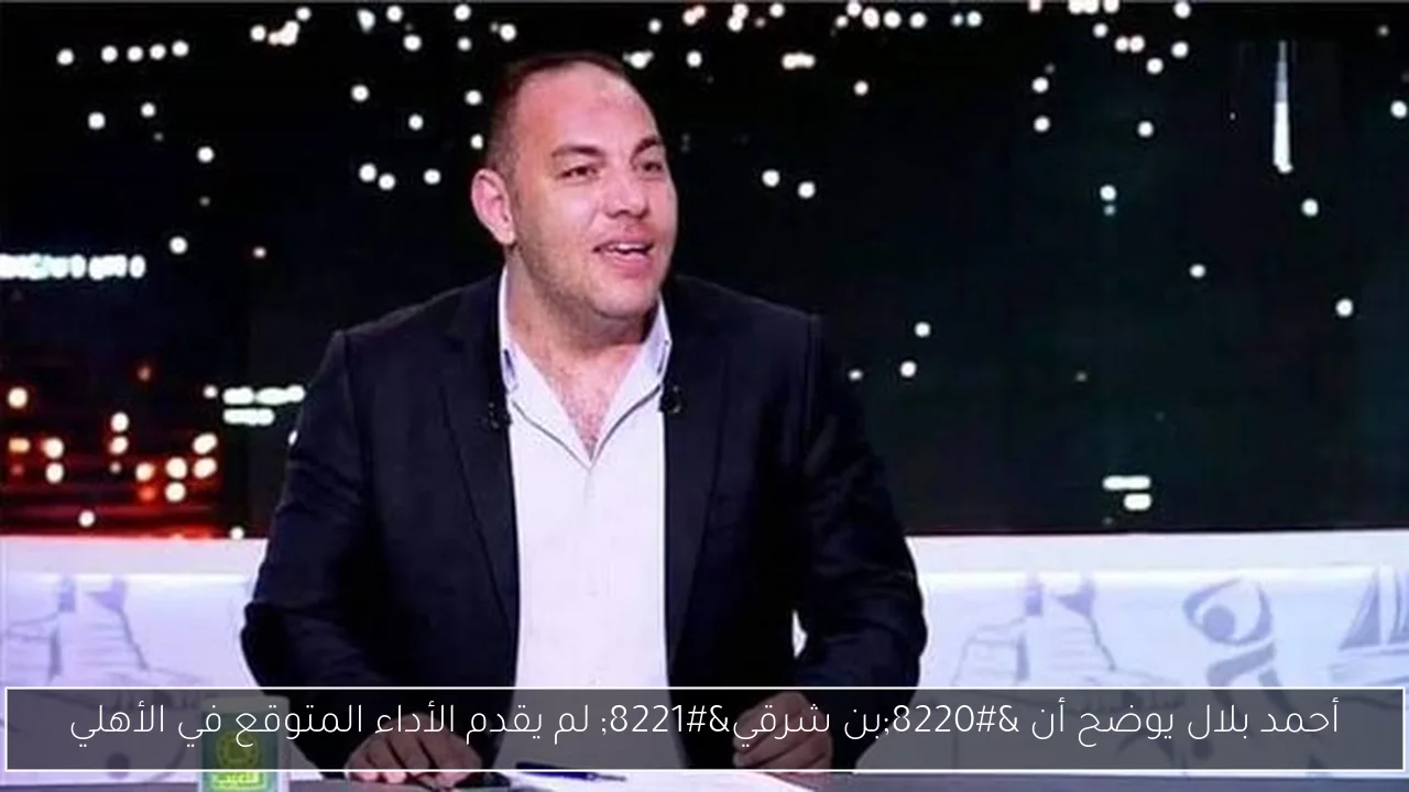 أحمد بلال يوضح أن “بن شرقي” لم يقدم الأداء المتوقع في الأهلي
