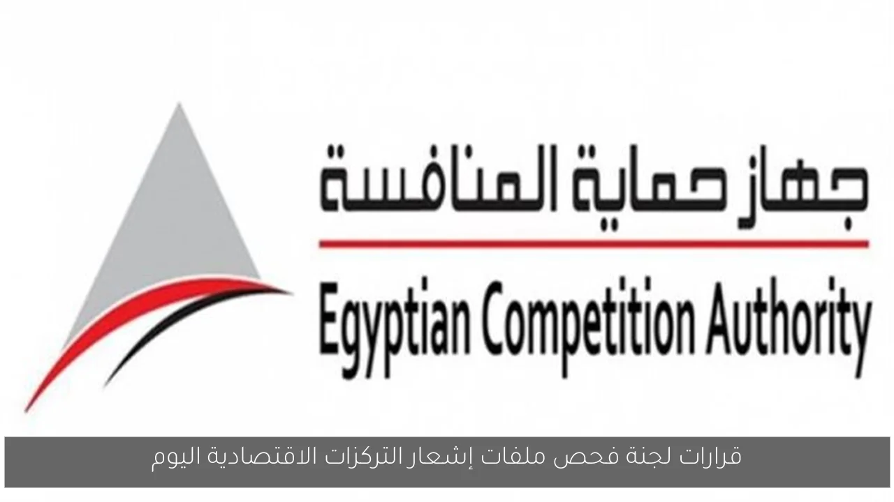 قرارات لجنة فحص ملفات إشعار التركزات الاقتصادية اليوم