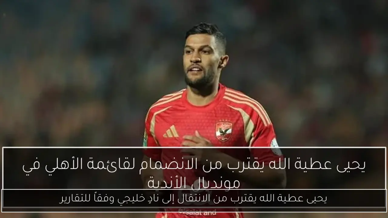 يحيى عطية الله يقترب من الانتقال إلى نادٍ خليجي وفقاً للتقارير