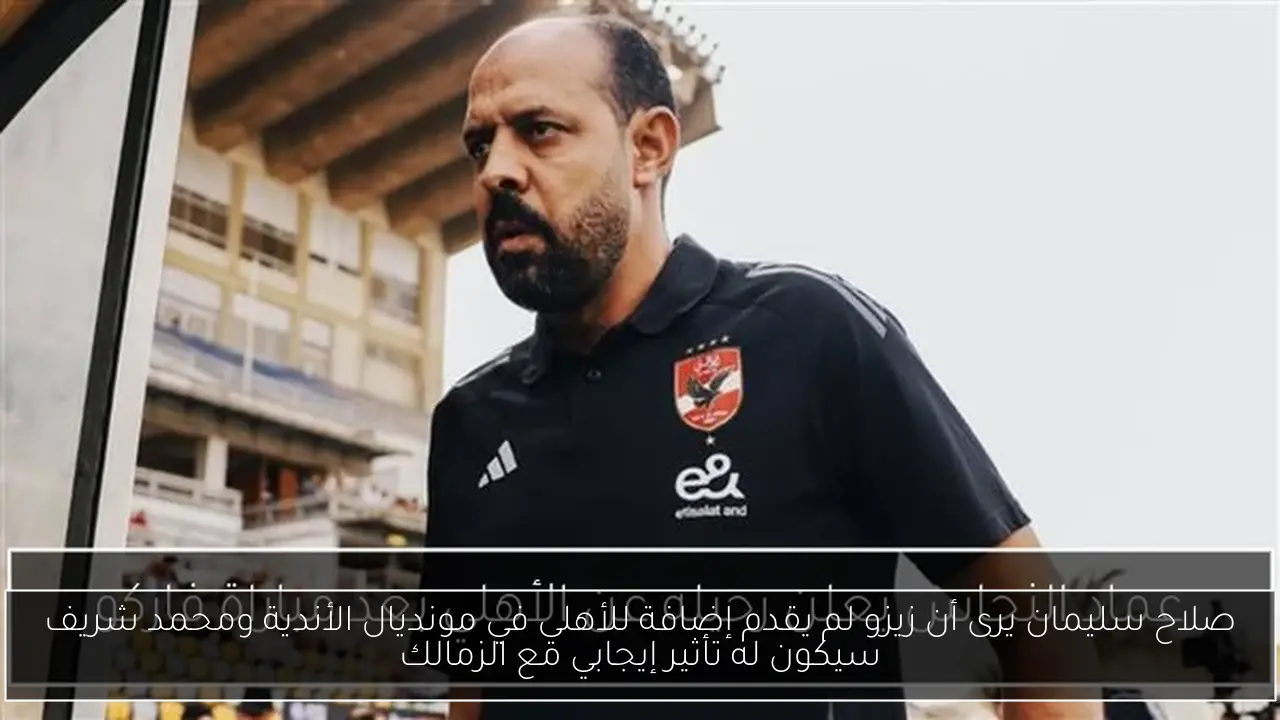 صلاح سليمان يرى أن زيزو لم يقدم إضافة للأهلي في مونديال الأندية ومحمد شريف سيكون له تأثير إيجابي مع الزمالك