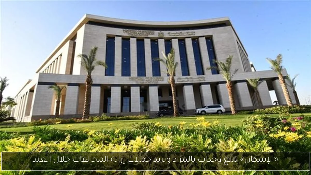 «الإسكان» تبيع وحدات بالمزاد وتزيد حملات إزالة المخالفات خلال العيد