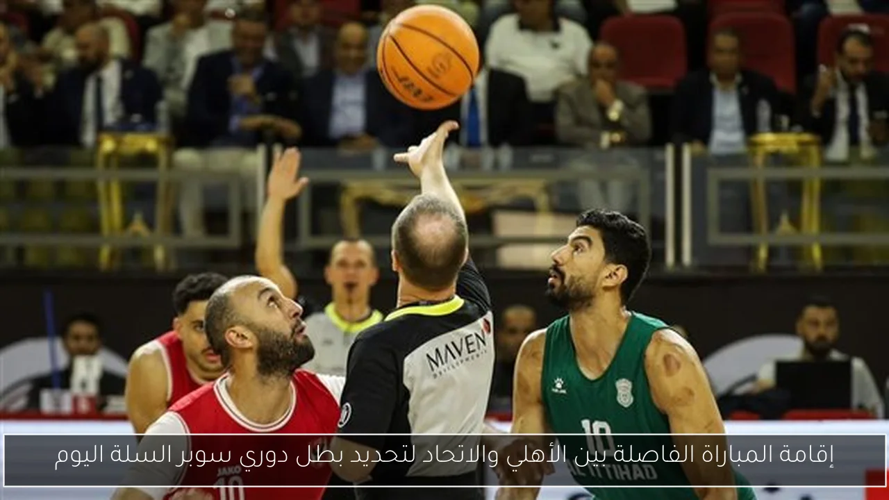 إقامة المباراة الفاصلة بين الأهلي والاتحاد لتحديد بطل دوري سوبر السلة اليوم