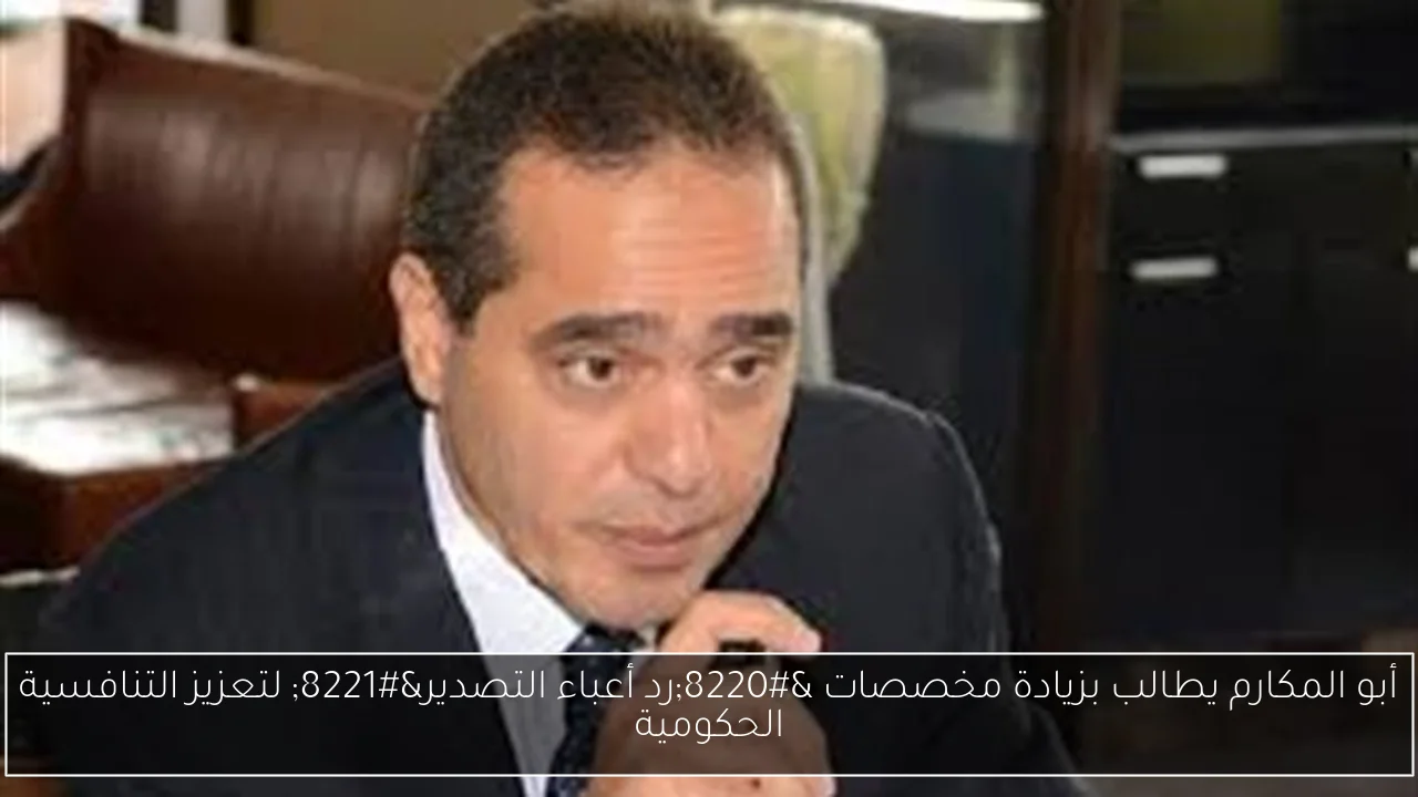 أبو المكارم يطالب بزيادة مخصصات “رد أعباء التصدير” لتعزيز التنافسية الحكومية