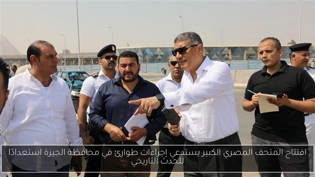افتتاح المتحف المصري الكبير يستدعي إجراءات طوارئ في محافظة الجيزة استعدادًا للحدث التاريخي