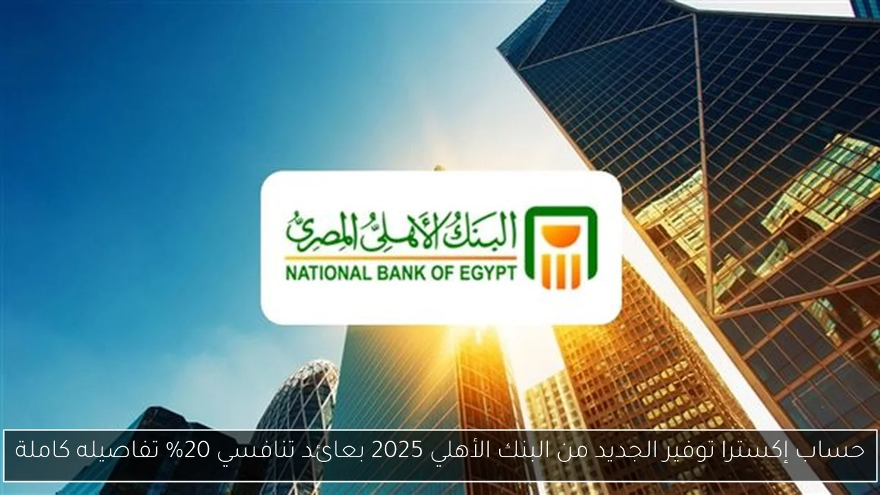 حساب إكسترا توفير الجديد من البنك الأهلي 2025 بعائد تنافسي 20% تفاصيله كاملة